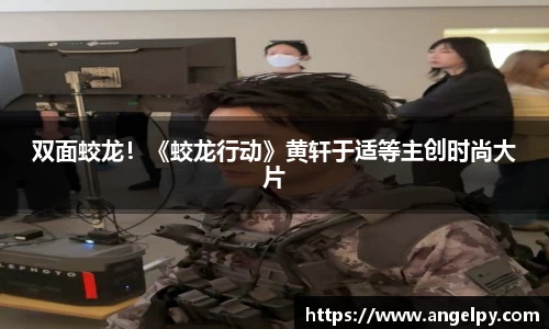 97国际：双面蛟龙！《蛟龙行动》黄轩于适等主创时尚大片